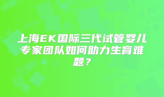 上海EK国际三代试管婴儿专家团队如何助力生育难题？