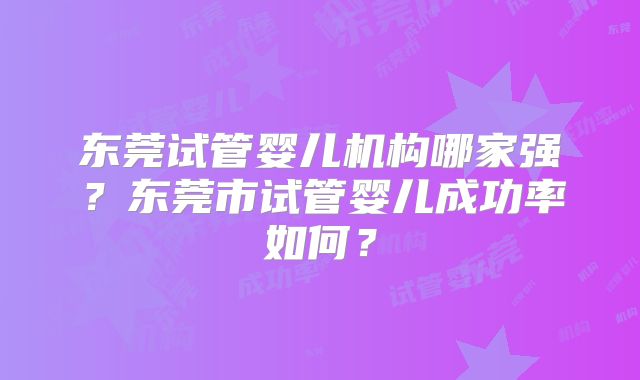 东莞试管婴儿机构哪家强?东莞市试管婴儿成功率如何?