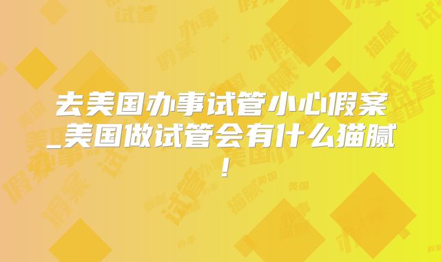 去美国办事试管小心假案_美国做试管会有什么猫腻!