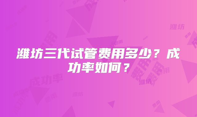 潍坊三代试管费用多少？成功率如何？