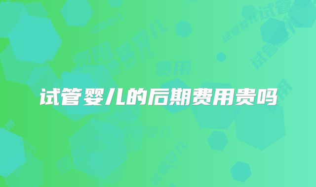 试管婴儿的后期费用贵吗