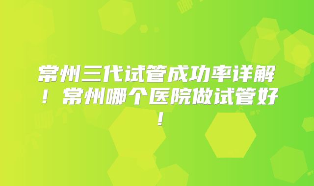 常州三代试管成功率详解！常州哪个医院做试管好！