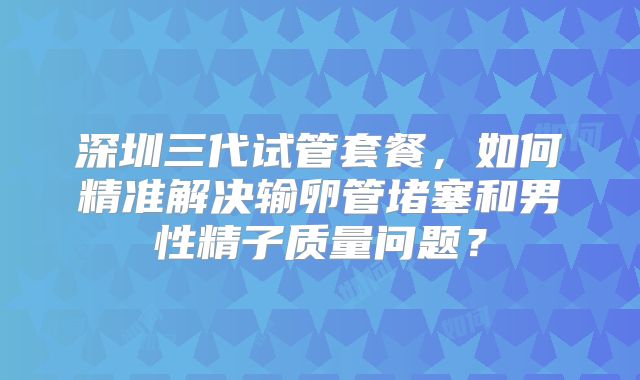 深圳三代试管套餐,如何精准解决输卵管堵塞和男性精子质量问题?