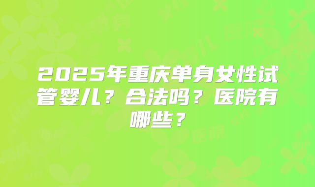 2025年重庆单身女性试管婴儿？合法吗？医院有哪些？