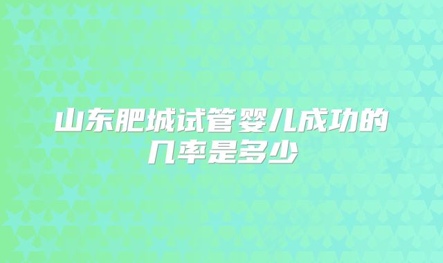 山东肥城试管婴儿成功的几率是多少