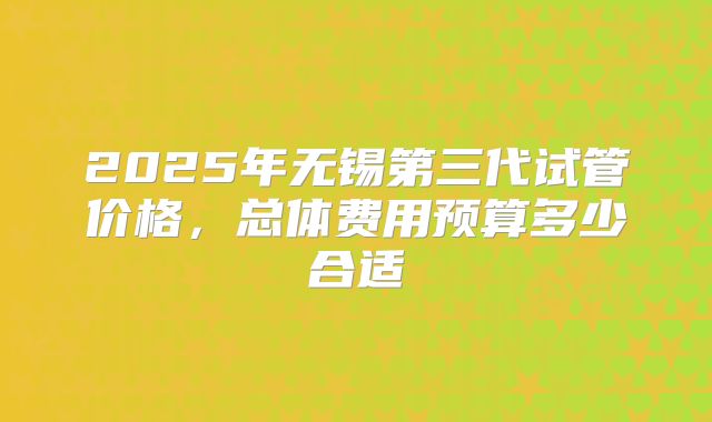 2025年无锡第三代试管价格，总体费用预算多少合适