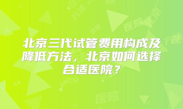 北京三代试管费用构成及降低方法，北京如何选择合适医院？