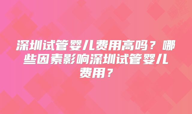 深圳试管婴儿费用高吗?哪些因素影响深圳试管婴儿费用?