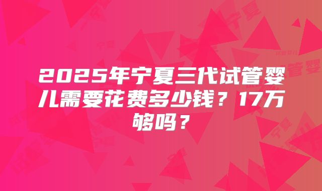 2025年宁夏三代试管婴儿需要花费多少钱？17万够吗？