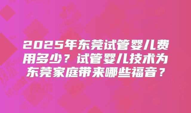2025年东莞试管婴儿费用多少？试管婴儿技术为东莞家庭带来哪些福音？