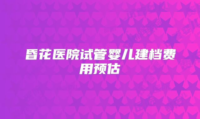 昏花医院试管婴儿建档费用预估