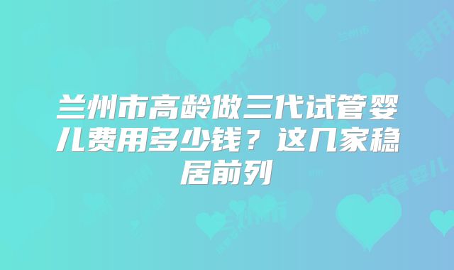 兰州市高龄做三代试管婴儿费用多少钱？这几家稳居前列