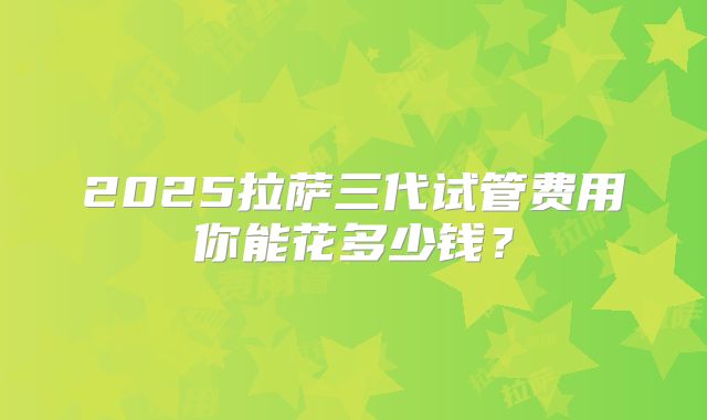 2025拉萨三代试管费用你能花多少钱？