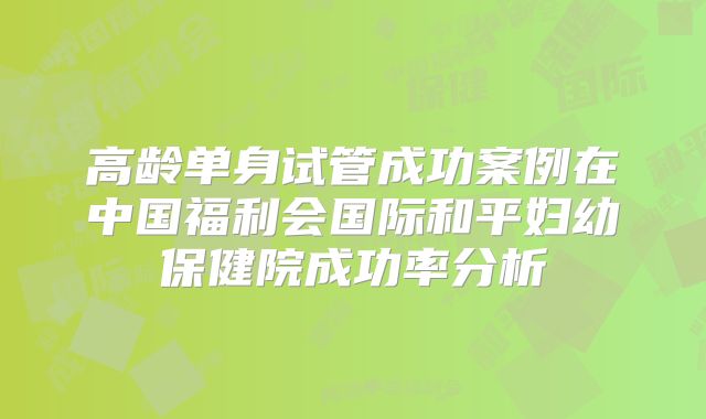 高龄单身试管成功案例在中国福利会国际和平妇幼保健院成功率分析