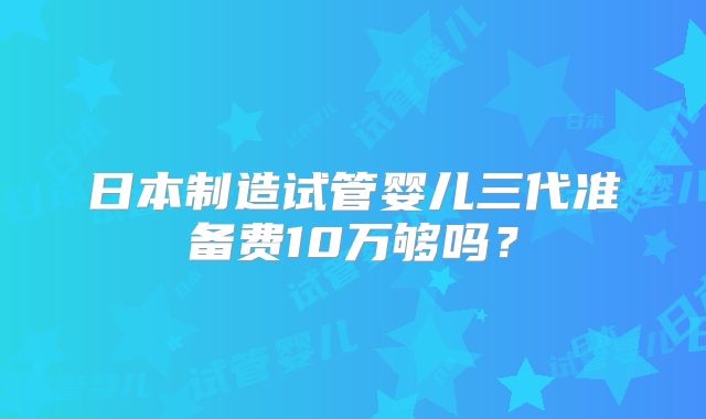 日本制造试管婴儿三代准备费10万够吗？