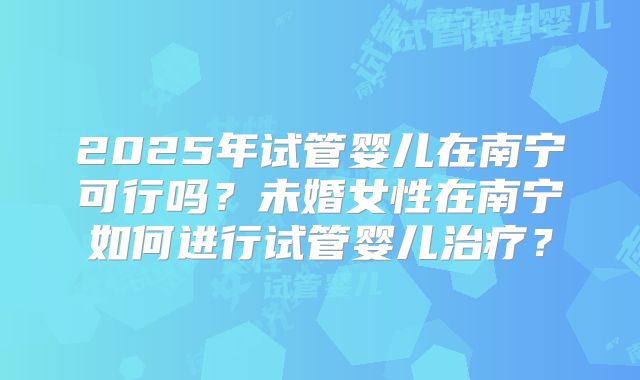 2025年试管婴儿在南宁可行吗?未婚女性在南宁如何进行试管婴儿治疗?
