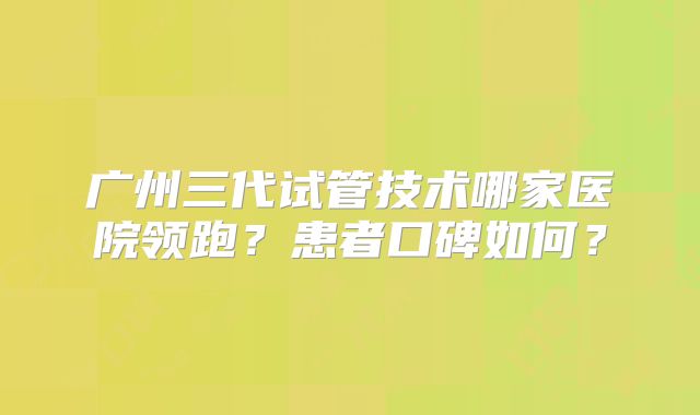 广州三代试管技术哪家医院领跑？患者口碑如何？