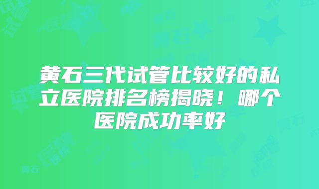 黄石三代试管比较好的私立医院排名榜揭晓！哪个医院成功率好