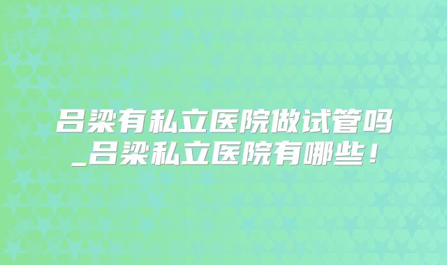 吕梁有私立医院做试管吗_吕梁私立医院有哪些！