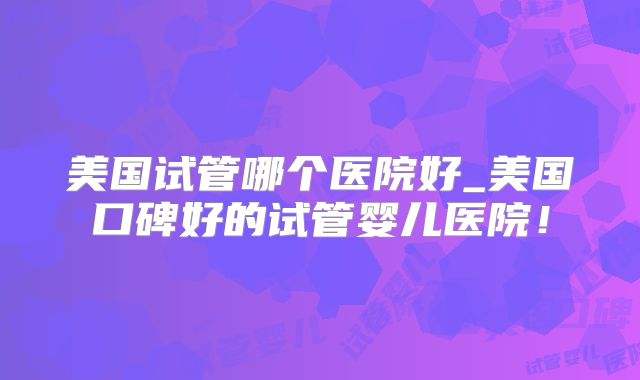 美国试管哪个医院好_美国口碑好的试管婴儿医院！