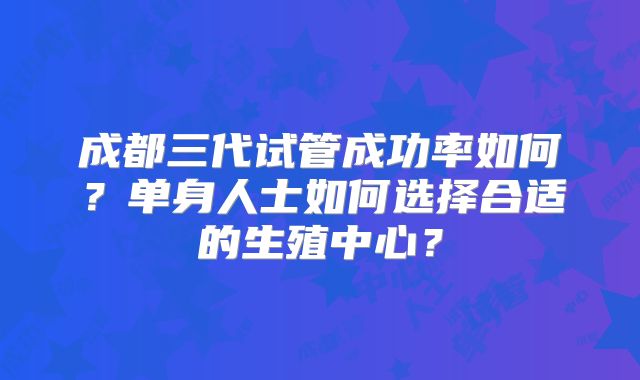 成都三代试管成功率如何?单身人士如何选择合适的生殖中心?