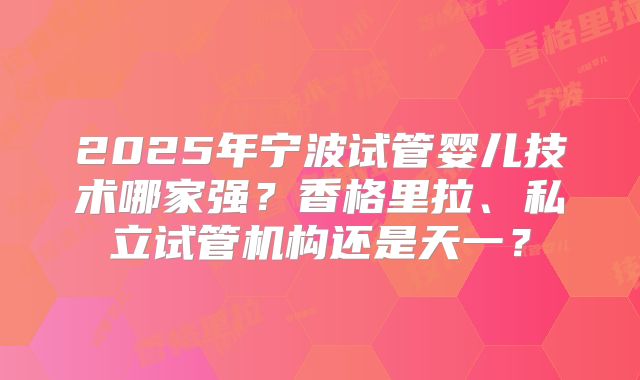 2025年宁波试管婴儿技术哪家强？香格里拉、私立试管机构还是天一？