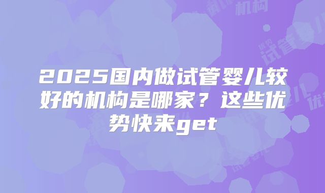 2025国内做试管婴儿较好的机构是哪家？这些优势快来get