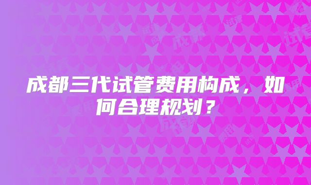 成都三代试管费用构成，如何合理规划？