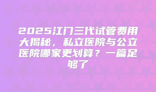 2025江门三代试管费用大揭秘，私立医院与公立医院哪家更划算？一篇足够了