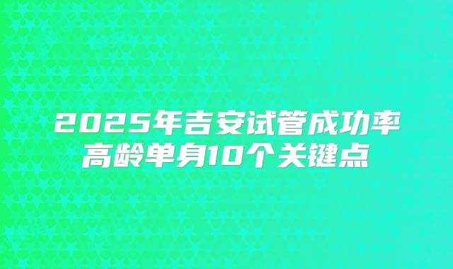 2025年吉安试管成功率高龄单身10个关键点