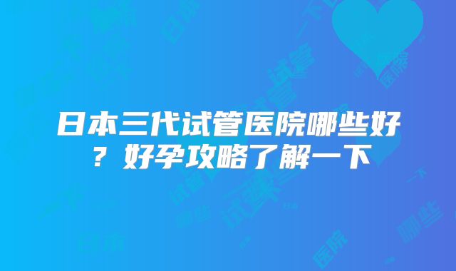 日本三代试管医院哪些好？好孕攻略了解一下