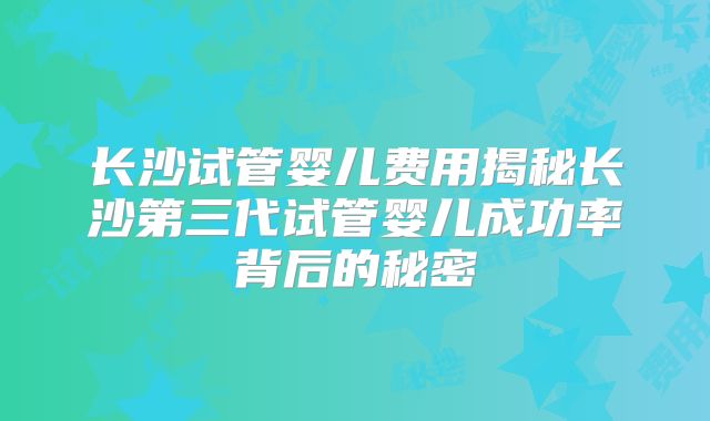 长沙试管婴儿费用揭秘长沙第三代试管婴儿成功率背后的秘密