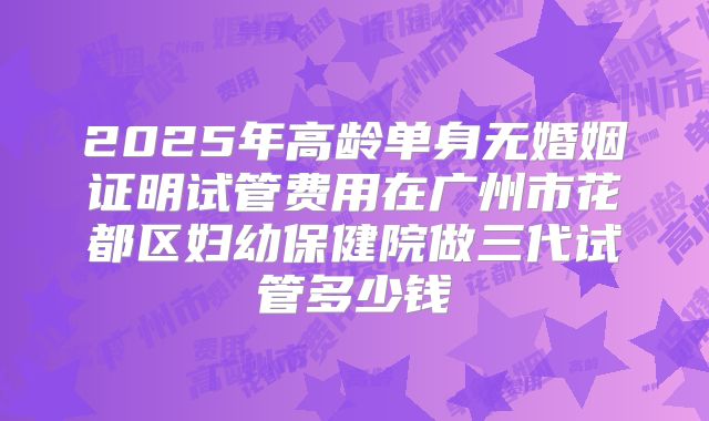 2025年高龄单身无婚姻证明试管费用在广州市花都区妇幼保健院做三代试管多少钱