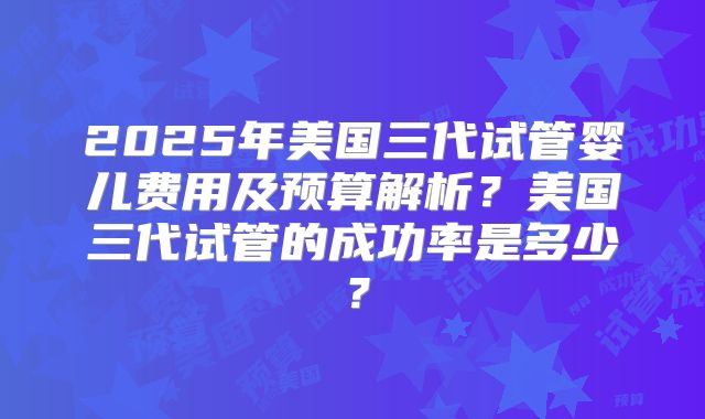 2025年美国三代试管婴儿费用及预算解析？美国三代试管的成功率是多少？