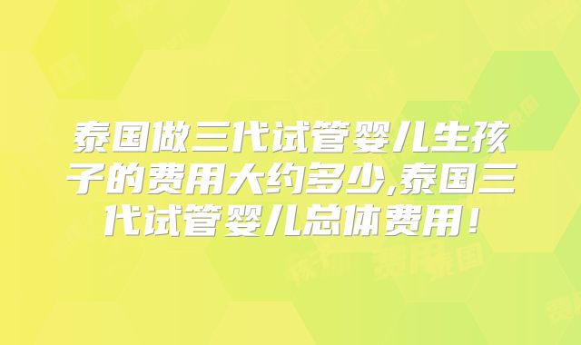 泰国做三代试管婴儿生孩子的费用大约多少,泰国三代试管婴儿总体费用！