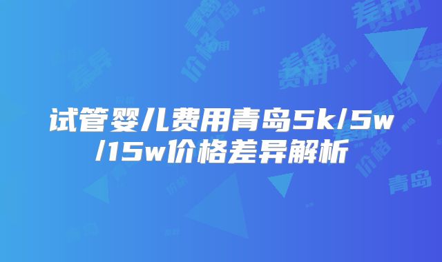 试管婴儿费用青岛5k/5w/15w价格差异解析