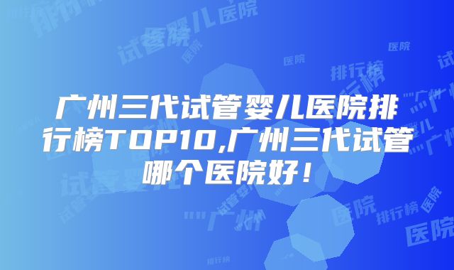 广州三代试管婴儿医院排行榜TOP10,广州三代试管哪个医院好！