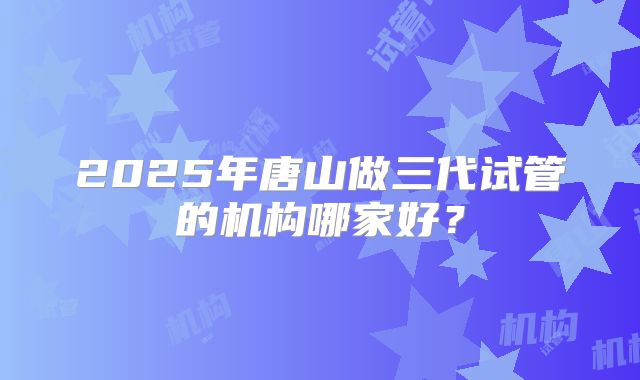 2025年唐山做三代试管的机构哪家好？