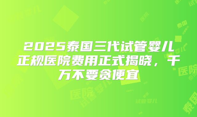 2025泰国三代试管婴儿正规医院费用正式揭晓，千万不要贪便宜