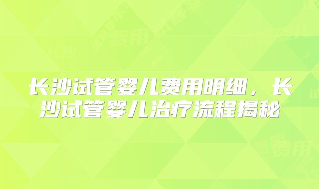 长沙试管婴儿费用明细，长沙试管婴儿治疗流程揭秘