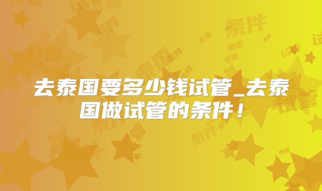 去泰国要多少钱试管_去泰国做试管的条件！