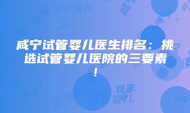 咸宁试管婴儿医生排名：挑选试管婴儿医院的三要素!