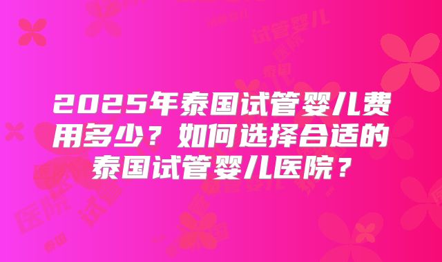 2025年泰国试管婴儿费用多少？如何选择合适的泰国试管婴儿医院？
