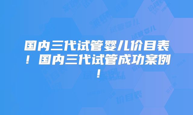 国内三代试管婴儿价目表！国内三代试管成功案例！