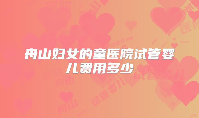 舟山妇女的童医院试管婴儿费用多少