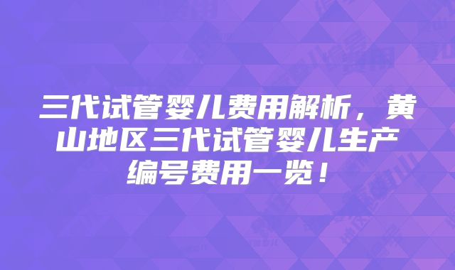 三代试管婴儿费用解析，黄山地区三代试管婴儿生产编号费用一览！