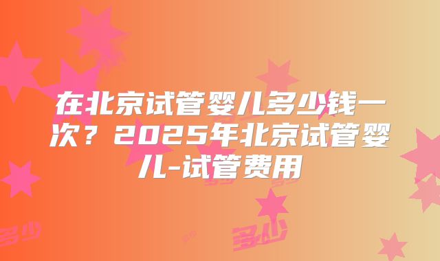 在北京试管婴儿多少钱一次？2025年北京试管婴儿-试管费用