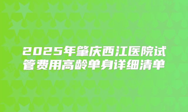 2025年肇庆西江医院试管费用高龄单身详细清单