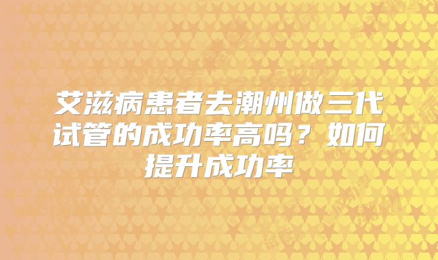 艾滋病患者去潮州做三代试管的成功率高吗？如何提升成功率