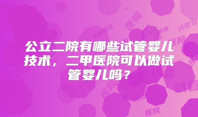 公立二院有哪些试管婴儿技术，二甲医院可以做试管婴儿吗？